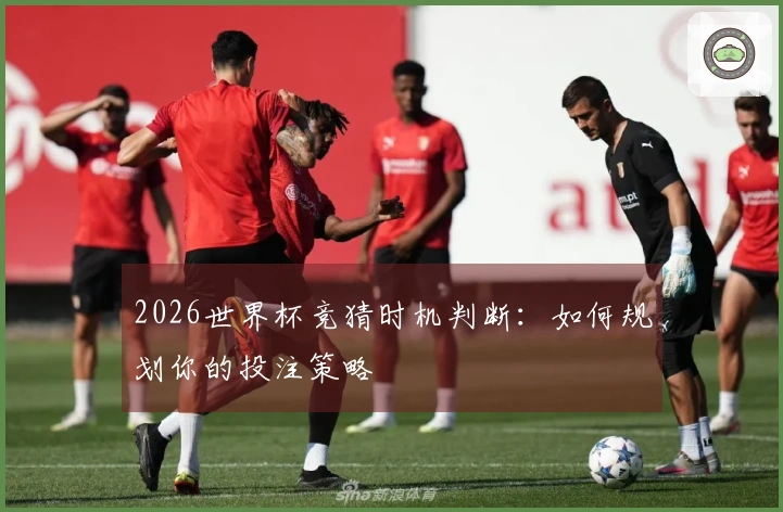 2026世界杯竞猜时机判断:如何规划你的投注策略
