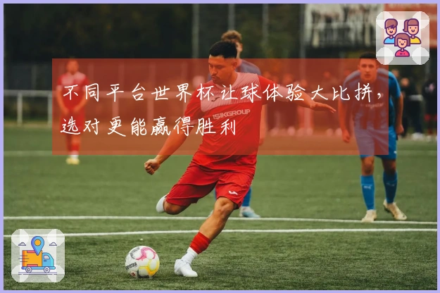 不同平台世界杯让球体验大比拼，选对更能赢得胜利