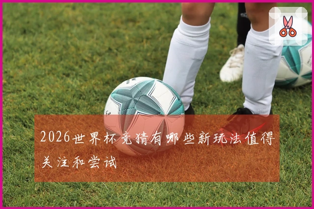2026世界杯竞猜有哪些新玩法值得关注和尝试