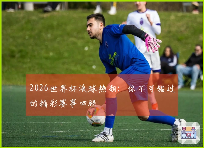 2026世界杯滚球热潮：你不可错过的精彩赛事回顾